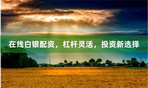 在线白银配资，杠杆灵活，投资新选择